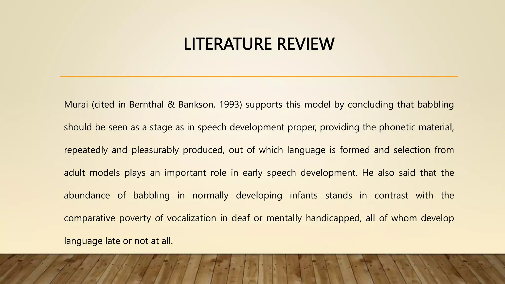 LITERATURE REVIEW
Murai (cited in Bernthal & Bankson, 1993) supports this model by concluding that babbling
should be seen as a stage as in speech development proper, providing the phonetic material,
repeatedly and pleasurably produced, out of which language is formed and selection from
adult models plays an important role in early speech development. He also said that the
abundance of babbling in normally developing infants stands in contrast with the
comparative poverty of vocalization in deaf or mentally handicapped, all of whom develop
language late or not at all.
 