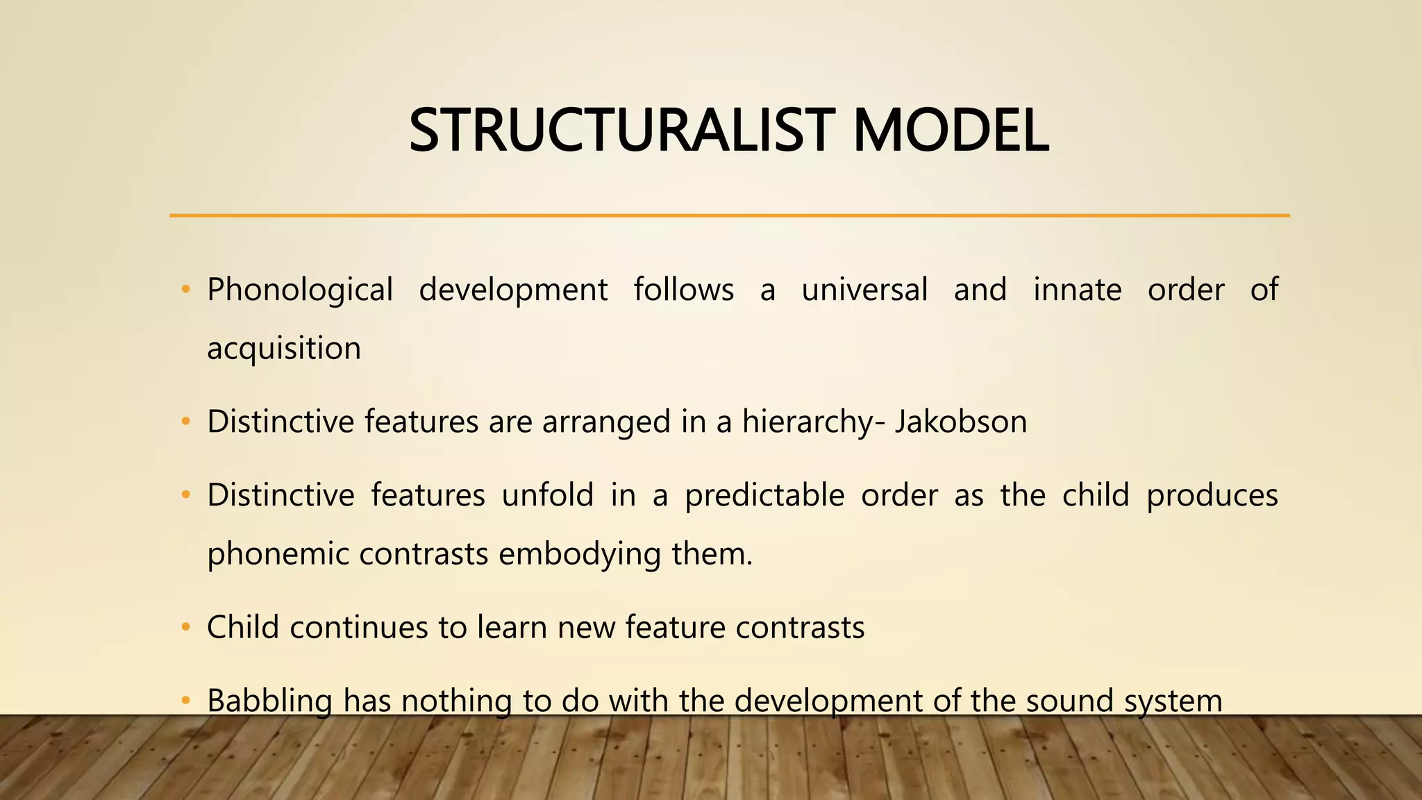 STRUCTURALIST MODEL
• Phonological development follows a universal and innate order of
acquisition
• Distinctive features are arranged in a hierarchy- Jakobson
• Distinctive features unfold in a predictable order as the child produces
phonemic contrasts embodying them.
• Child continues to learn new feature contrasts
• Babbling has nothing to do with the development of the sound system
 
