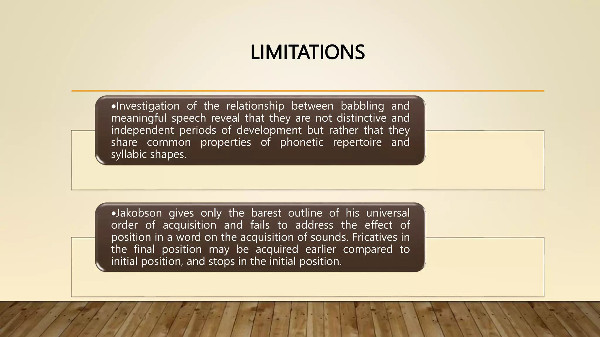 LIMITATIONS
Investigation of the relationship between babbling and
meaningful speech reveal that they are not distinctive and
independent periods of development but rather that they
share common properties of phonetic repertoire and
syllabic shapes.
Jakobson gives only the barest outline of his universal
order of acquisition and fails to address the effect of
position in a word on the acquisition of sounds. Fricatives in
the final position may be acquired earlier compared to
initial position, and stops in the initial position.
 