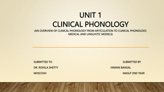 UNIT 1
CLINICAL PHONOLOGY
(AN OVERVIEW OF CLINICAL PHONOLOGY FROM ARTICULATION TO CLINICAL PHONOLOGY,
MEDICAL AND LINGUISTIC MODELS)
SUBMITTED TO SUBMITTED BY
DR. ROHILA SHETTY HIMANI BANSAL
MVSCOSH MASLP 2ND YEAR
 
