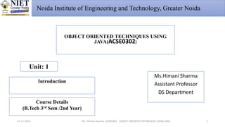 Ms. Himani Sharma ACSE0302 OBJECT ORIENTED TECHNIQUES USING JAVA
15-11-2022
OBJECT ORIENTED TECHNIQUES USING
JAVA(ACSE0302)
Unit: 1
Introduction
Ms.Himani Sharma
Assistant Professor
DS Department
Course Details
(B.Tech 3rd Sem /2nd Year)
1
Noida Institute of Engineering and Technology, Greater Noida
 