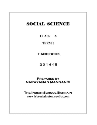 SOCIAL SCIENCESOCIAL SCIENCESOCIAL SCIENCESOCIAL SCIENCE
CLASS IX
TERM I
HAND BOOKHAND BOOKHAND BOOKHAND BOOK
2 0 12 0 12 0 12 0 1 4444 ----11115555
Prepared byPrepared byPrepared byPrepared by
NARAYANAN MANNANDINARAYANAN MANNANDINARAYANAN MANNANDINARAYANAN MANNANDI
The Indian School BahrainThe Indian School BahrainThe Indian School BahrainThe Indian School Bahrain
www.isbsocialnotes.weebly.com
 