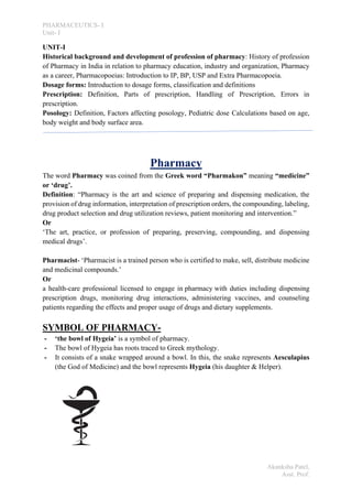PHARMACEUTICS- I
Unit- I
Akanksha Patel,
Asst. Prof.
UNIT-I
Historical background and development of profession of pharmacy: History of profession
of Pharmacy in India in relation to pharmacy education, industry and organization, Pharmacy
as a career, Pharmacopoeias: Introduction to IP, BP, USP and Extra Pharmacopoeia.
Dosage forms: Introduction to dosage forms, classification and definitions
Prescription: Definition, Parts of prescription, Handling of Prescription, Errors in
prescription.
Posology: Definition, Factors affecting posology, Pediatric dose Calculations based on age,
body weight and body surface area.
Pharmacy
The word Pharmacy was coined from the Greek word “Pharmakon” meaning “medicine”
or ‘drug’.
Definition: “Pharmacy is the art and science of preparing and dispensing medication, the
provision of drug information, interpretation of prescription orders, the compounding, labeling,
drug product selection and drug utilization reviews, patient monitoring and intervention.”
Or
‘The art, practice, or profession of preparing, preserving, compounding, and dispensing
medical drugs’.
Pharmacist- ‘Pharmacist is a trained person who is certified to make, sell, distribute medicine
and medicinal compounds.’
Or
a health-care professional licensed to engage in pharmacy with duties including dispensing
prescription drugs, monitoring drug interactions, administering vaccines, and counseling
patients regarding the effects and proper usage of drugs and dietary supplements.
SYMBOL OF PHARMACY-
- ‘the bowl of Hygeia’ is a symbol of pharmacy.
- The bowl of Hygeia has roots traced to Greek mythology.
- It consists of a snake wrapped around a bowl. In this, the snake represents Aesculapius
(the God of Medicine) and the bowl represents Hygeia (his daughter & Helper).
 