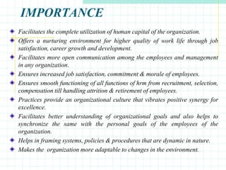 IMPORTANCE
Facilitates the complete utilization of human capital of the organization.
Offers a nurturing environment for higher quality of work life through job
satisfaction, career growth and development.
Facilitates more open communication among the employees and management
in any organization.
Ensures increased job satisfaction, commitment & morale of employees.
Ensures smooth functioning of all functions of hrm from recruitment, selection,
compensation till handling attrition & retirement of employees.
Practices provide an organizational culture that vibrates positive synergy for
excellence.
Facilitates better understanding of organizational goals and also helps to
synchronize the same with the personal goals of the employees of the
organization.
Helps in framing systems, policies & procedures that are dynamic in nature.
Makes the organization more adaptable to changes in the environment.
 