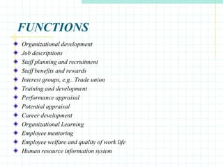 FUNCTIONS
Organizational development
Job descriptions
Staff planning and recruitment
Staff benefits and rewards
Interest groups, e.g.. Trade union
Training and development
Performance appraisal
Potential appraisal
Career development
Organizational Learning
Employee mentoring
Employee welfare and quality of work life
Human resource information system
 