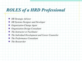 ROLES of a HRD Professional
HR Strategic Advisor
HR Systems Designer and Developer
Organization Change Agent
Organization Design Consultant
The Instructor or Facilitator
The Individual Development and Career Counselor
The Performance Consultant
The Researcher
 