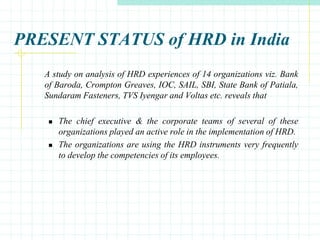 PRESENT STATUS of HRD in India
A study on analysis of HRD experiences of 14 organizations viz. Bank
of Baroda, Crompton Greaves, IOC, SAIL, SBI, State Bank of Patiala,
Sundaram Fasteners, TVS Iyengar and Voltas etc. reveals that
 The chief executive & the corporate teams of several of these
organizations played an active role in the implementation of HRD.
 The organizations are using the HRD instruments very frequently
to develop the competencies of its employees.
 