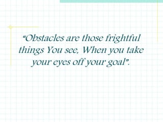 “Obstacles are those frightful
things You see, When you take
your eyes off your goal”.
 