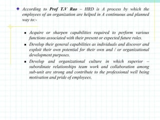 According to Prof T.V Rao – HRD is A process by which the
employees of an organization are helped in A continuous and planned
way to:-
 Acquire or sharpen capabilities required to perform various
functions associated with their present or expected future roles.
 Develop their general capabilities as individuals and discover and
exploit their own potential for their own and / or organizational
development purposes.
 Develop and organizational culture in which superior –
subordinate relationships team work and collaboration among
sub-unit are strong and contribute to the professional well being
motivation and pride of employees.
 