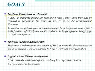 GOALS
Employee Competency development
It aims at preparing people for performing roles / jobs which they may be
required to perform in the future as they go up on the organizational
hierarchy.
To identify competency gaps of employees to perform the present roles / jobs /
tasks functions effectively and create conditions to help employees bridge gaps
through development.
Employee Motivation development
Motivation development is also an aim of HRD it means the desire to work or
put in work effort it is a commitment to the job, work and the organization
Organizational Climate development
It also aims at climate development, Building free expression of ideas
& Promotion of collaborations
 