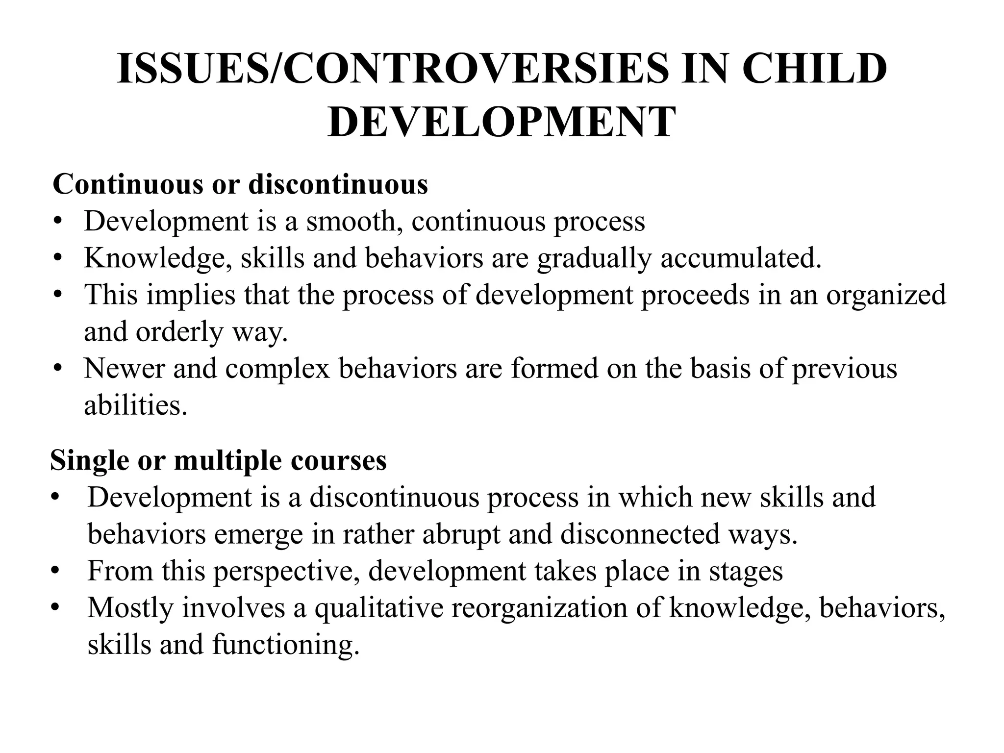 ISSUES/CONTROVERSIES IN CHILD
DEVELOPMENT
Continuous or discontinuous
• Development is a smooth, continuous process
• Knowledge, skills and behaviors are gradually accumulated.
• This implies that the process of development proceeds in an organized
and orderly way.
• Newer and complex behaviors are formed on the basis of previous
abilities.
Single or multiple courses
• Development is a discontinuous process in which new skills and
behaviors emerge in rather abrupt and disconnected ways.
• From this perspective, development takes place in stages
• Mostly involves a qualitative reorganization of knowledge, behaviors,
skills and functioning.
 
