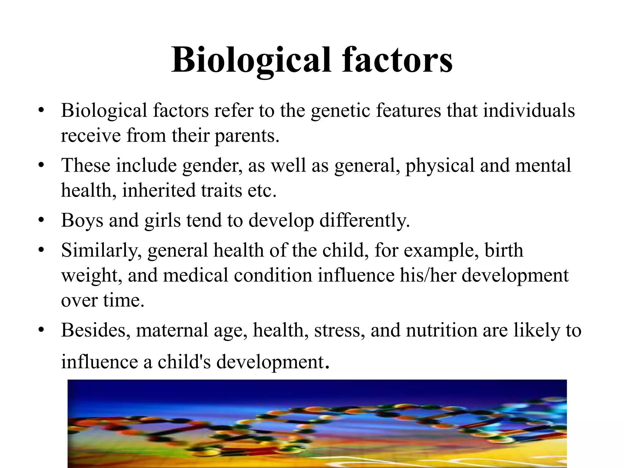 Biological factors
• Biological factors refer to the genetic features that individuals
receive from their parents.
• These include gender, as well as general, physical and mental
health, inherited traits etc.
• Boys and girls tend to develop differently.
• Similarly, general health of the child, for example, birth
weight, and medical condition influence his/her development
over time.
• Besides, maternal age, health, stress, and nutrition are likely to
influence a child's development.
 