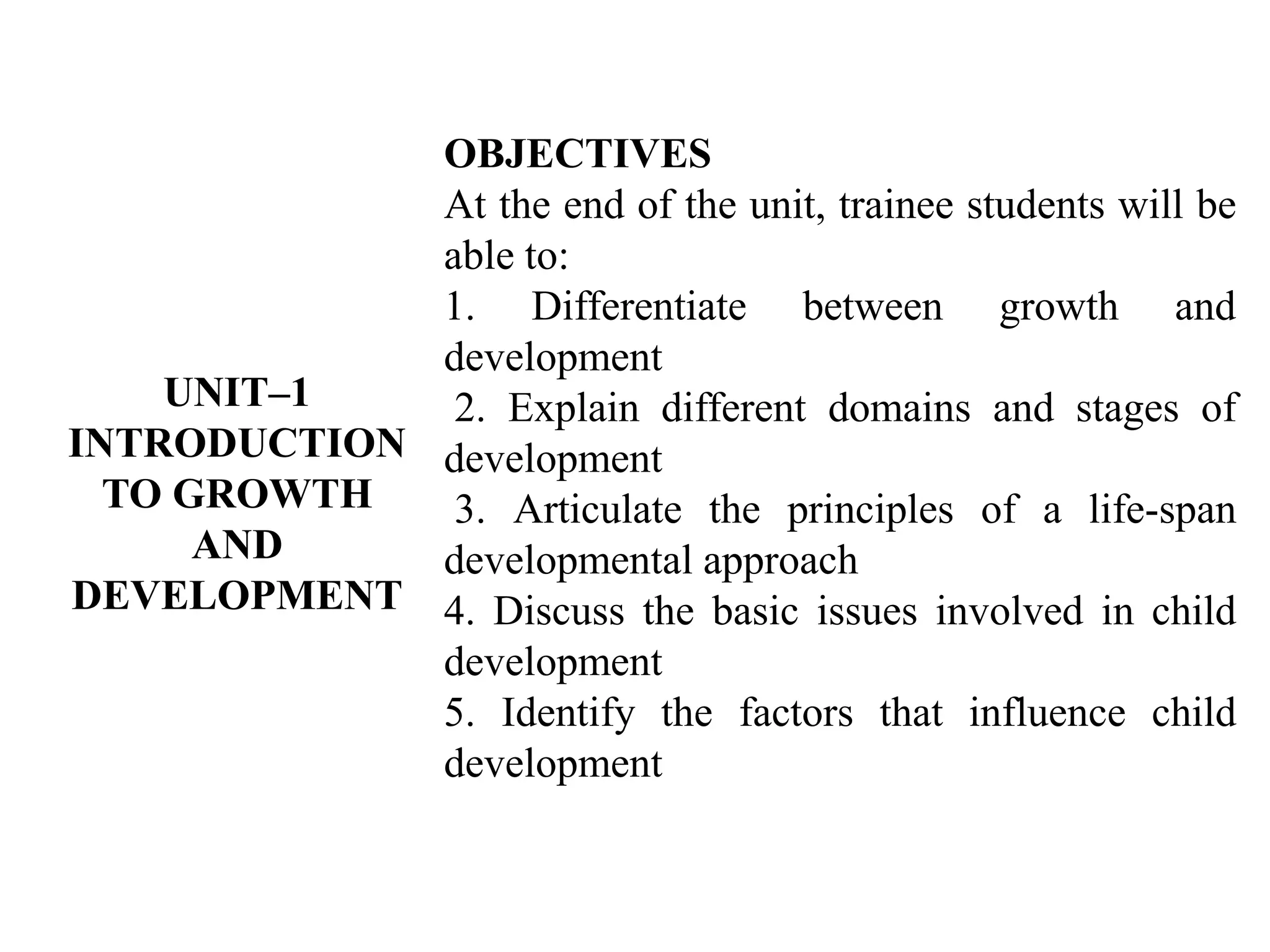 UNIT–1
INTRODUCTION
TO GROWTH
AND
DEVELOPMENT
OBJECTIVES
At the end of the unit, trainee students will be
able to:
1. Differentiate between growth and
development
2. Explain different domains and stages of
development
3. Articulate the principles of a life-span
developmental approach
4. Discuss the basic issues involved in child
development
5. Identify the factors that influence child
development
 