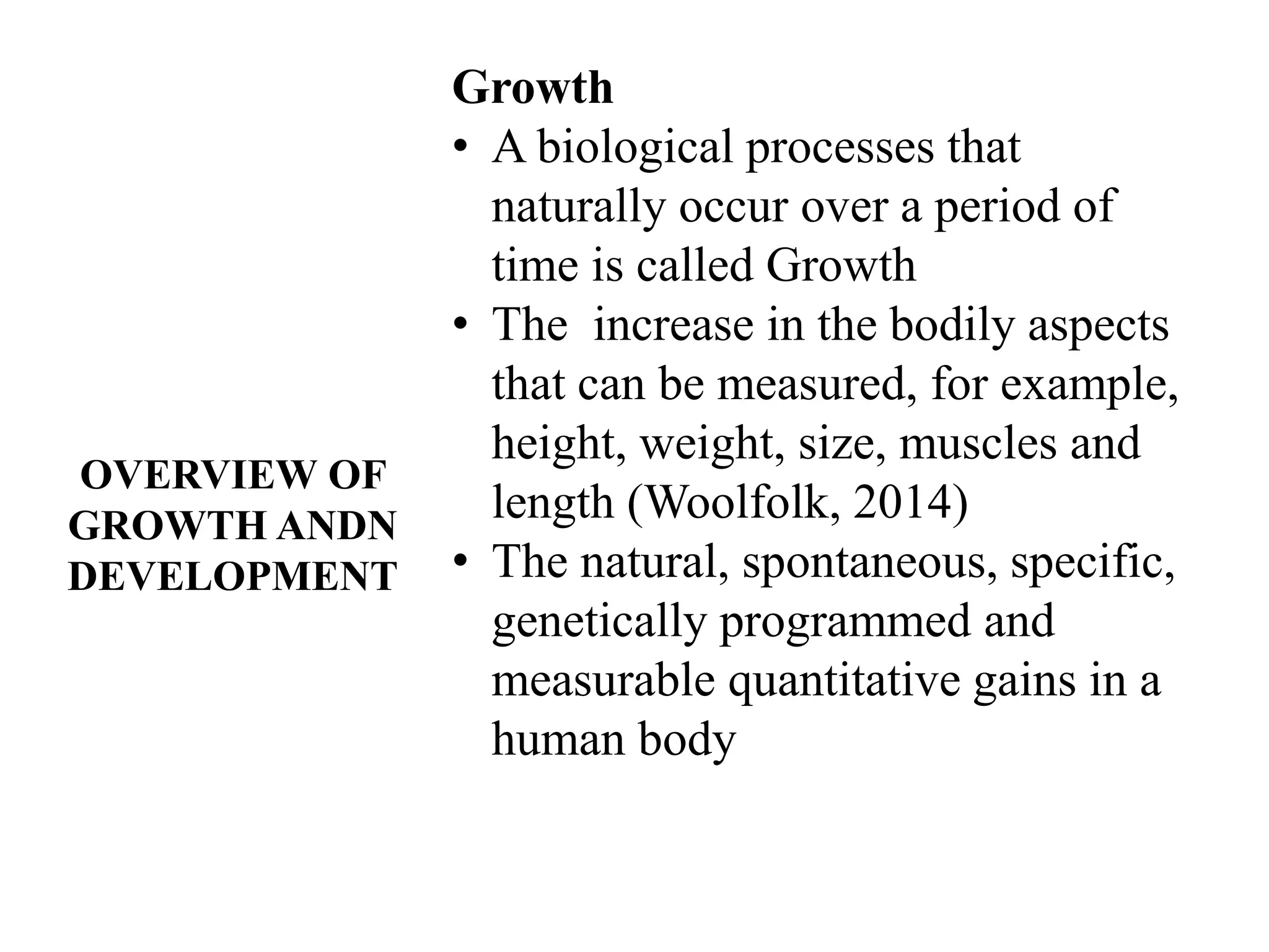 OVERVIEW OF
GROWTH ANDN
DEVELOPMENT
Growth
• A biological processes that
naturally occur over a period of
time is called Growth
• The increase in the bodily aspects
that can be measured, for example,
height, weight, size, muscles and
length (Woolfolk, 2014)
• The natural, spontaneous, specific,
genetically programmed and
measurable quantitative gains in a
human body
 