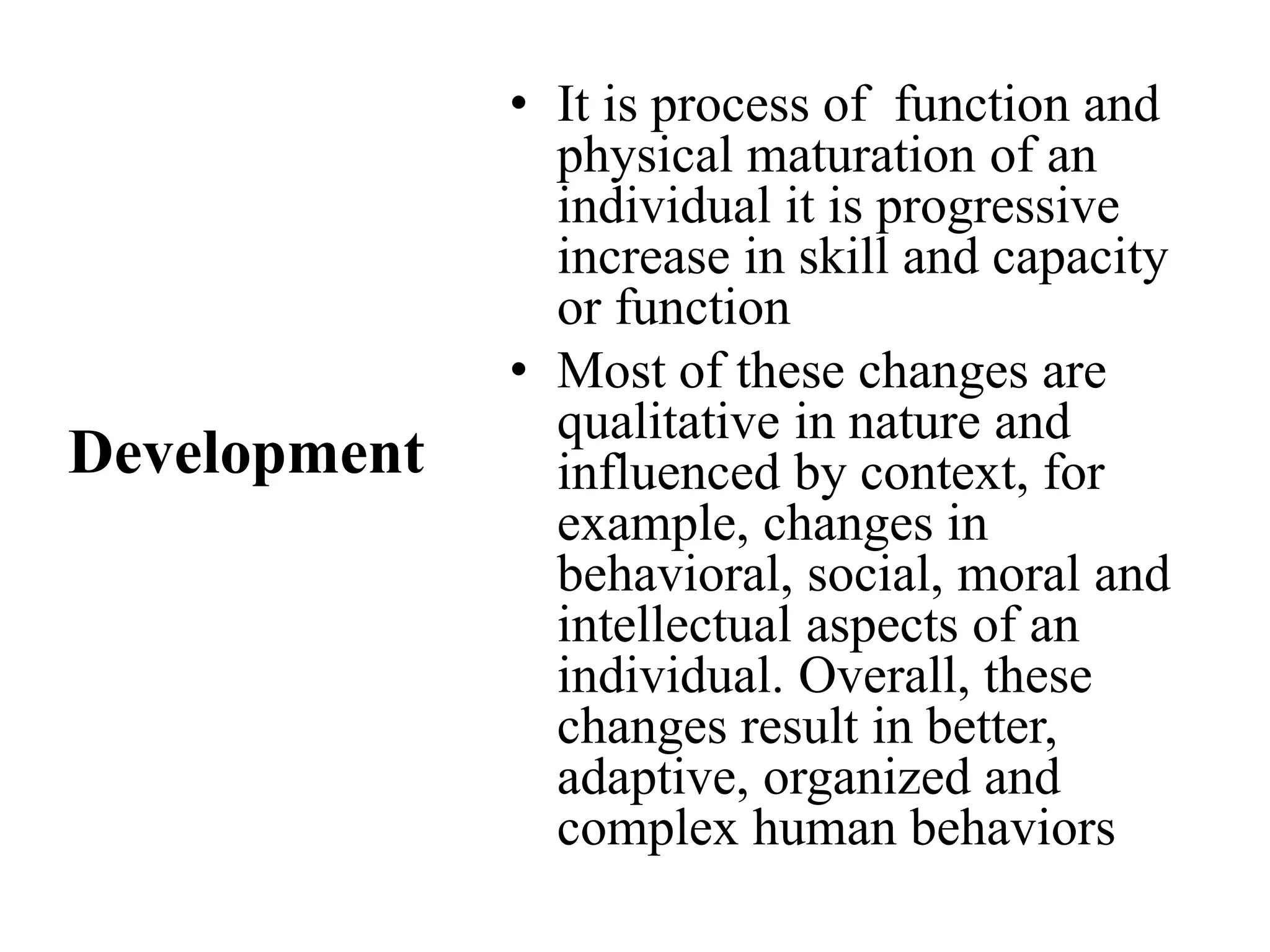 • It is process of function and
physical maturation of an
individual it is progressive
increase in skill and capacity
or function
• Most of these changes are
qualitative in nature and
influenced by context, for
example, changes in
behavioral, social, moral and
intellectual aspects of an
individual. Overall, these
changes result in better,
adaptive, organized and
complex human behaviors
Development
 