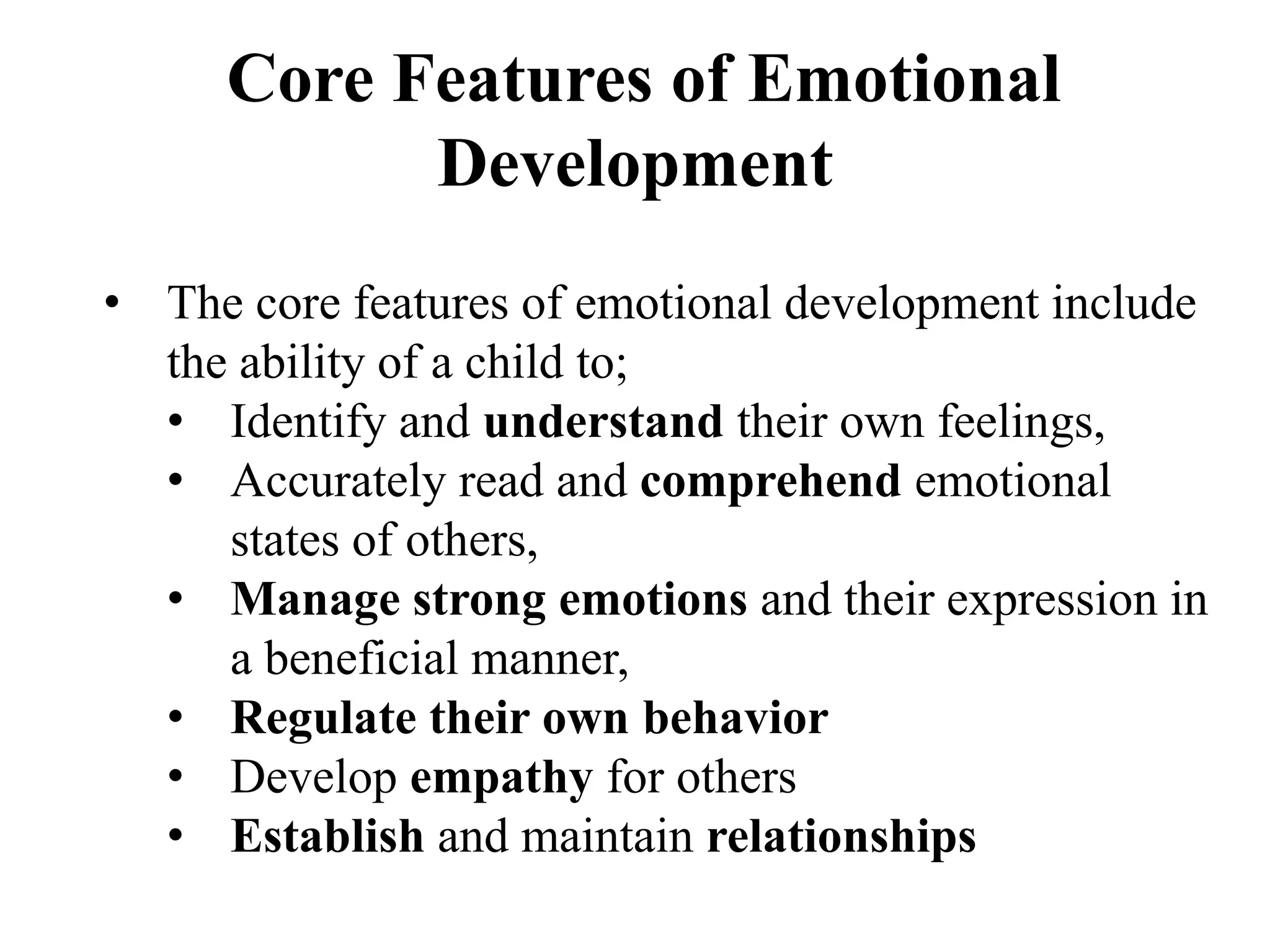 Core Features of Emotional
Development
• The core features of emotional development include
the ability of a child to;
• Identify and understand their own feelings,
• Accurately read and comprehend emotional
states of others,
• Manage strong emotions and their expression in
a beneficial manner,
• Regulate their own behavior
• Develop empathy for others
• Establish and maintain relationships
 