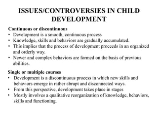 ISSUES/CONTROVERSIES IN CHILD
DEVELOPMENT
Continuous or discontinuous
• Development is a smooth, continuous process
• Knowledge, skills and behaviors are gradually accumulated.
• This implies that the process of development proceeds in an organized
and orderly way.
• Newer and complex behaviors are formed on the basis of previous
abilities.
Single or multiple courses
• Development is a discontinuous process in which new skills and
behaviors emerge in rather abrupt and disconnected ways.
• From this perspective, development takes place in stages
• Mostly involves a qualitative reorganization of knowledge, behaviors,
skills and functioning.
 