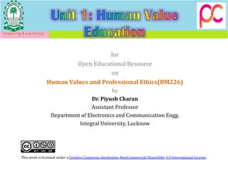 for
Open Educational Resource
on
Human Values and Professional Ethics(BM226)
by
Dr. Piyush Charan
Assistant Professor
Department of Electronics and Communication Engg.
Integral University, Lucknow
This work is licensed under a Creative Commons Attribution-NonCommercial-ShareAlike 4.0 International License.
 