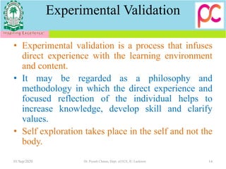 Experimental Validation
• Experimental validation is a process that infuses
direct experience with the learning environment
and content.
• It may be regarded as a philosophy and
methodology in which the direct experience and
focused reflection of the individual helps to
increase knowledge, develop skill and clarify
values.
• Self exploration takes place in the self and not the
body.
01/Sep/2020 Dr. Piyush Charan, Dept. of ECE, IU Lucknow 14
 