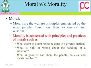 Moral v/s Morality
• Moral:
– Morals are the welfare principles enunciated by the
wise people, based on their experience and
wisdom.
– Morality is concerned with principles and practices
of morals such as:
• What ought or ought not to be done in a given situation?
• What is right or wrong about the handling of a
situation?
• What is good or bad about the people, policies, and
ideals involved?
01/Sep/2020 3Dr. Piyush Charan, Dept. of ECE, IU Lucknow
 