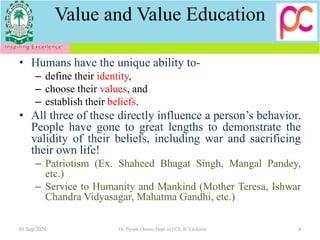 Value and Value Education
• Humans have the unique ability to-
– define their identity,
– choose their values, and
– establish their beliefs.
• All three of these directly influence a person’s behavior.
People have gone to great lengths to demonstrate the
validity of their beliefs, including war and sacrificing
their own life!
– Patriotism (Ex. Shaheed Bhagat Singh, Mangal Pandey,
etc.)
– Service to Humanity and Mankind (Mother Teresa, Ishwar
Chandra Vidyasagar, Mahatma Gandhi, etc.)
01/Sep/2020 4Dr. Piyush Charan, Dept. of ECE, IU Lucknow
 