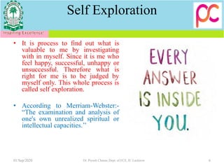 Self Exploration
• It is process to find out what is
valuable to me by investigating
with in myself. Since it is me who
feel happy, successful, unhappy or
unsuccessful. Therefore what is
right for me is to be judged by
myself only. This whole process is
called self exploration.
• According to Merriam-Webster:-
“The examination and analysis of
one's own unrealized spiritual or
intellectual capacities.’’
01/Sep/2020 Dr. Piyush Charan, Dept. of ECE, IU Lucknow 6
 