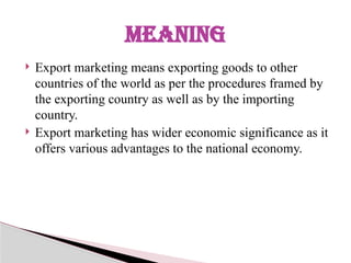  Export marketing means exporting goods to other
countries of the world as per the procedures framed by
the exporting country as well as by the importing
country.
 Export marketing has wider economic significance as it
offers various advantages to the national economy.
MEANING
 