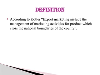  According to Kotler “Export marketing include the
management of marketing activities for product which
cross the national boundaries of the county”.
DEFINITION
 