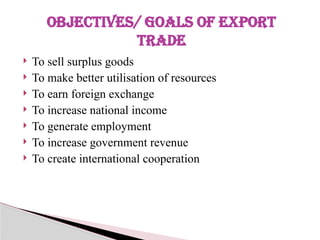  To sell surplus goods
 To make better utilisation of resources
 To earn foreign exchange
 To increase national income
 To generate employment
 To increase government revenue
 To create international cooperation
OBJECTIVES/ GOALS OF EXPORT
TRADE
 