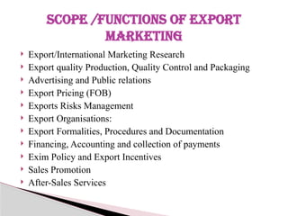  Export/International Marketing Research
 Export quality Production, Quality Control and Packaging
 Advertising and Public relations
 Export Pricing (FOB)
 Exports Risks Management
 Export Organisations:
 Export Formalities, Procedures and Documentation
 Financing, Accounting and collection of payments
 Exim Policy and Export Incentives
 Sales Promotion
 After-Sales Services
SCOPE /FUNCTIONS OF EXPORT
MARKETING
 