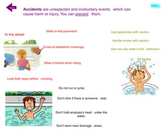 In swimming pools
At home
In the street
Accidents are unexpected and involuntary events which can
cause harm or injury. You can prevent them.
Back
Walk on the pavement.
Cross at pedestrian crossings.
Look both ways before crossing.
Wear a helmet when riding.
Use appliances with caution.
Handle knives with caution.
Use non-slip mats in the bathroom.
Do not run or jump.
Don't dive if there is someone near.
Don't hold anybody's head under the
water.
Don't swim near drainage areas.
outline
 