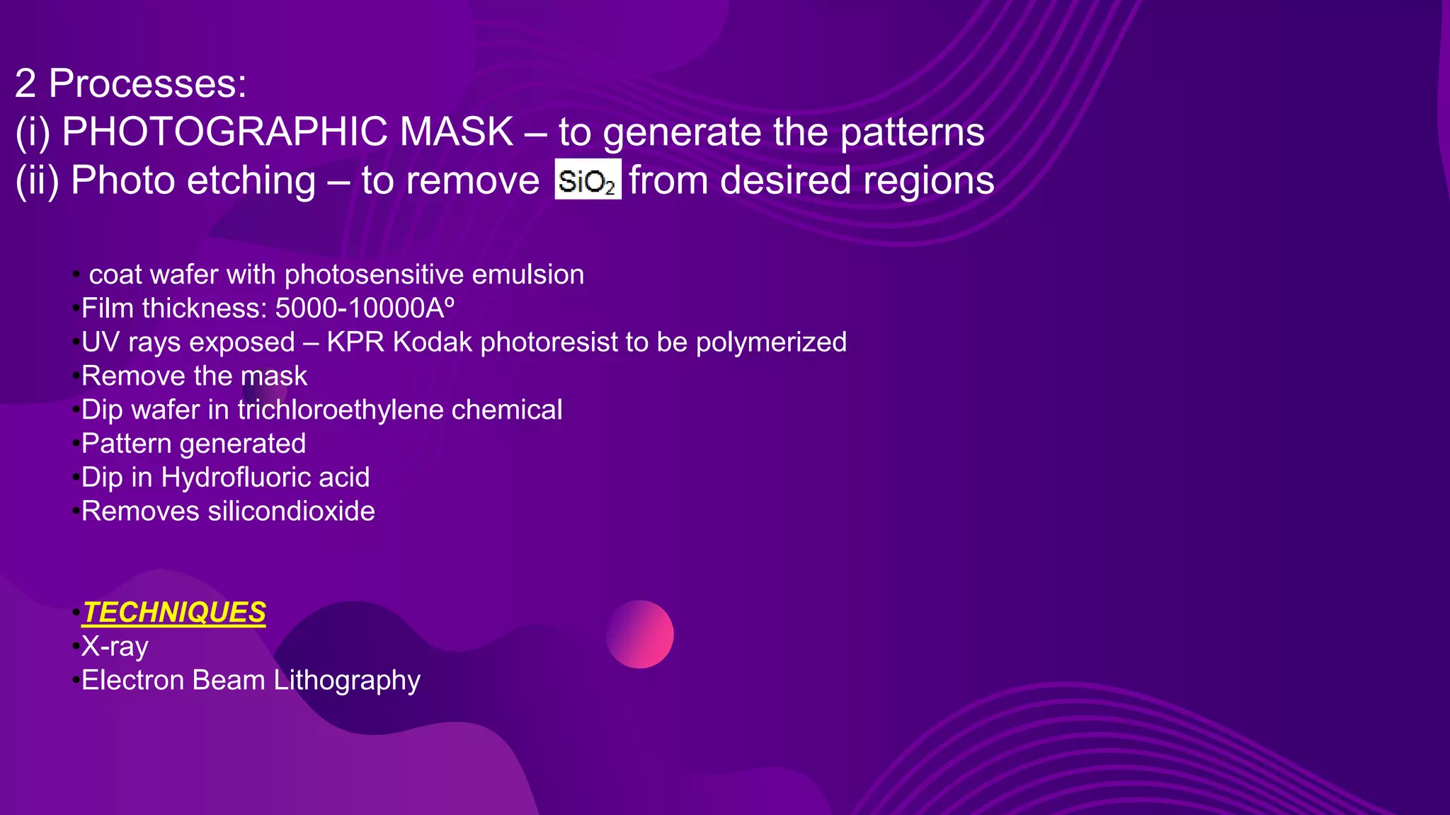 2 Processes:
(i) PHOTOGRAPHIC MASK – to generate the patterns
(ii) Photo etching – to remove from desired regions
• coat wafer with photosensitive emulsion
•Film thickness: 5000-10000Aº
•UV rays exposed – KPR Kodak photoresist to be polymerized
•Remove the mask
•Dip wafer in trichloroethylene chemical
•Pattern generated
•Dip in Hydrofluoric acid
•Removes silicondioxide
•TECHNIQUES
•X-ray
•Electron Beam Lithography
 