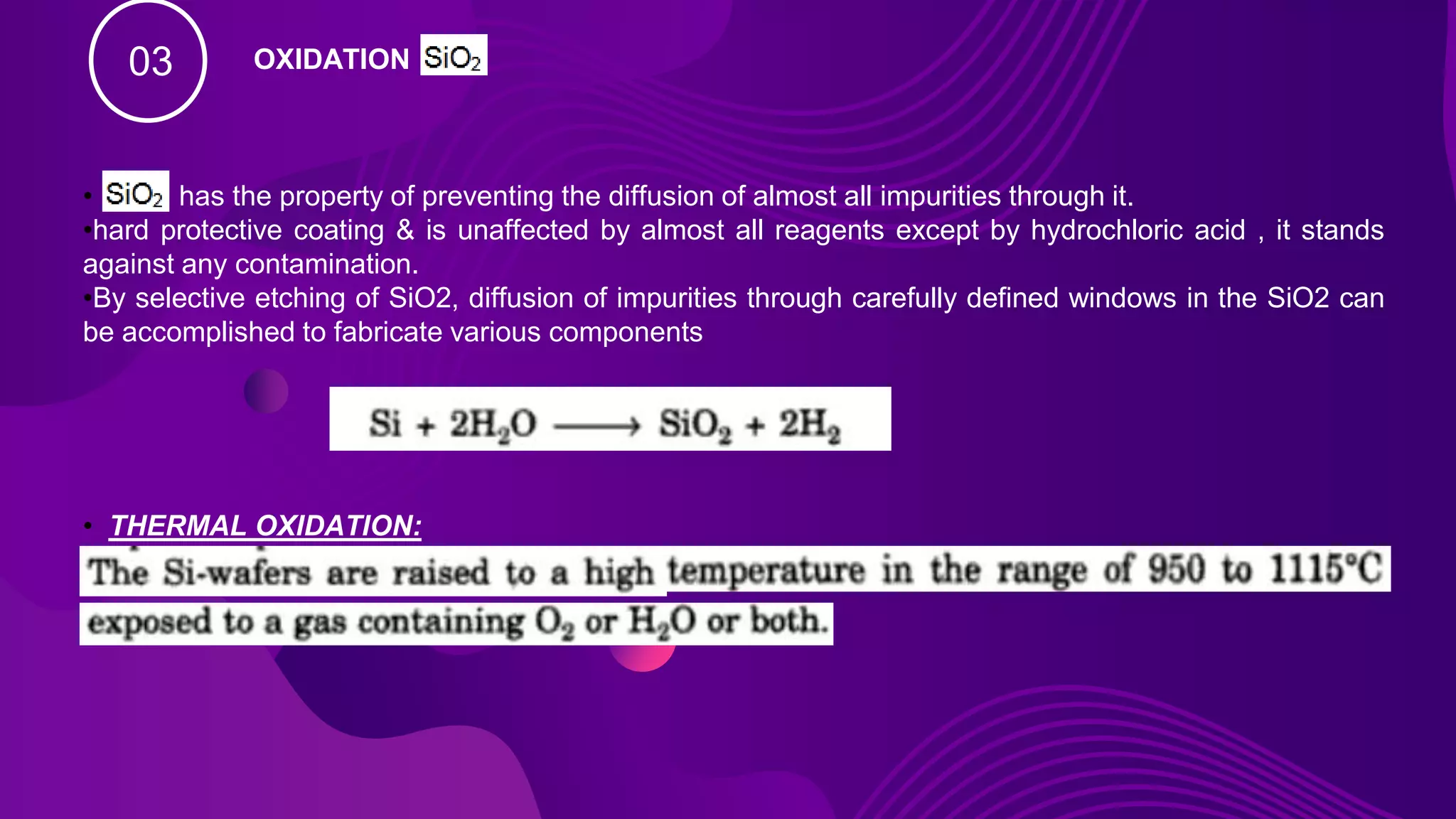 03 OXIDATION
• has the property of preventing the diffusion of almost all impurities through it.
•hard protective coating & is unaffected by almost all reagents except by hydrochloric acid , it stands
against any contamination.
•By selective etching of SiO2, diffusion of impurities through carefully defined windows in the SiO2 can
be accomplished to fabricate various components
• THERMAL OXIDATION:
 