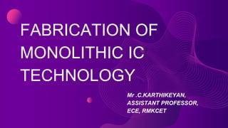 FABRICATION OF
MONOLITHIC IC
TECHNOLOGY
Mr .C.KARTHIKEYAN,
ASSISTANT PROFESSOR,
ECE, RMKCET
 