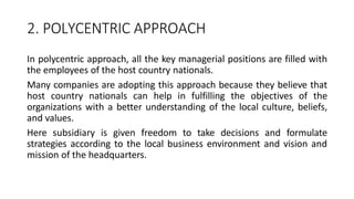 2. POLYCENTRIC APPROACH
In polycentric approach, all the key managerial positions are filled with
the employees of the host country nationals.
Many companies are adopting this approach because they believe that
host country nationals can help in fulfilling the objectives of the
organizations with a better understanding of the local culture, beliefs,
and values.
Here subsidiary is given freedom to take decisions and formulate
strategies according to the local business environment and vision and
mission of the headquarters.
 