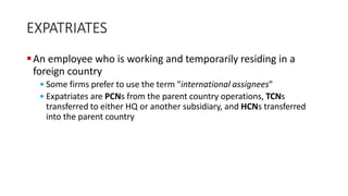EXPATRIATES
An employee who is working and temporarily residing in a
foreign country
• Some firms prefer to use the term “international assignees”
• Expatriates are PCNs from the parent country operations, TCNs
transferred to either HQ or another subsidiary, and HCNs transferred
into the parent country
 