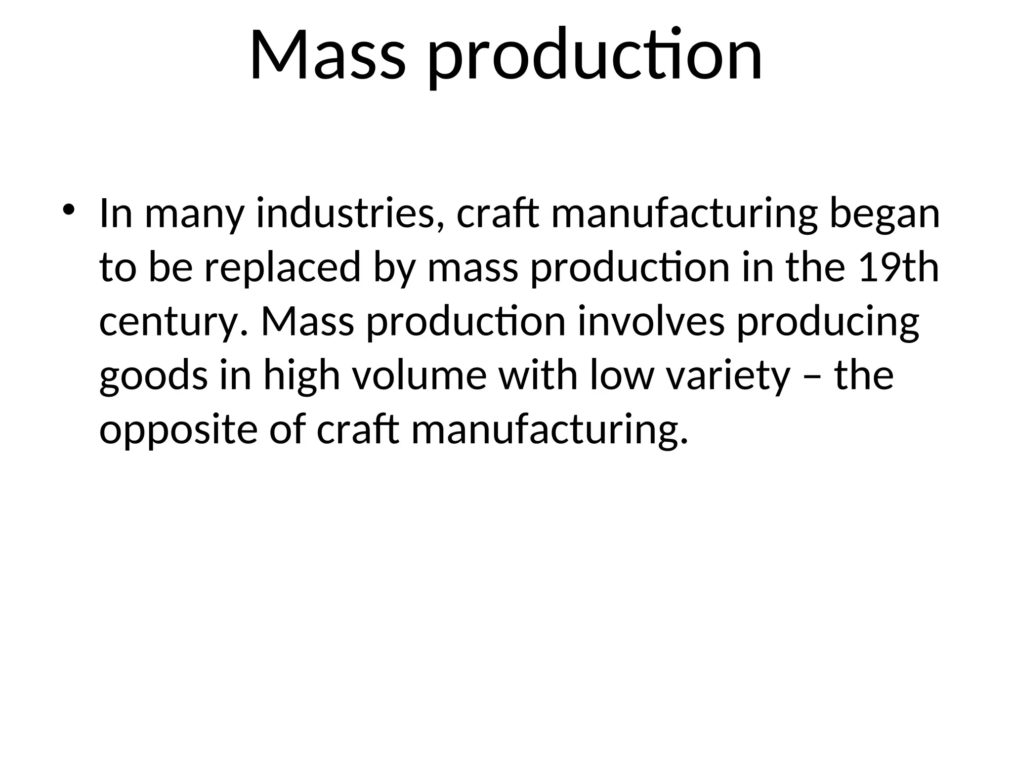 Mass production
• In many industries, craft manufacturing began
to be replaced by mass production in the 19th
century. Mass production involves producing
goods in high volume with low variety – the
opposite of craft manufacturing.
 