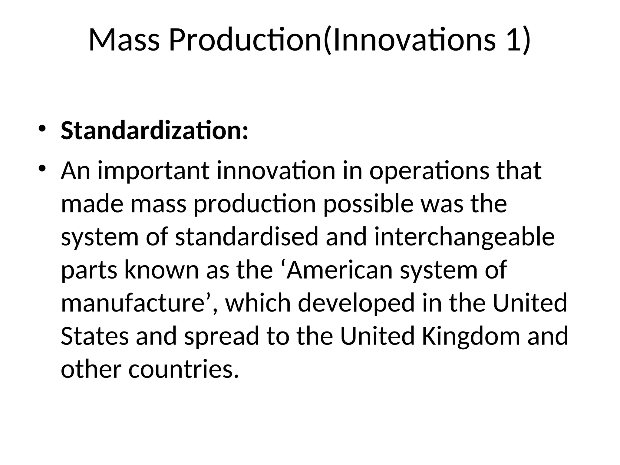 Mass Production(Innovations 1)
• Standardization:
• An important innovation in operations that
made mass production possible was the
system of standardised and interchangeable
parts known as the ‘American system of
manufacture’, which developed in the United
States and spread to the United Kingdom and
other countries.
 