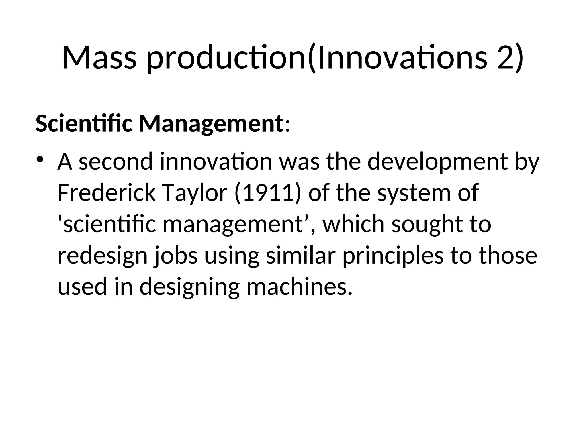 Mass production(Innovations 2)
Scientific Management:
• A second innovation was the development by
Frederick Taylor (1911) of the system of
'scientific management’, which sought to
redesign jobs using similar principles to those
used in designing machines.
 