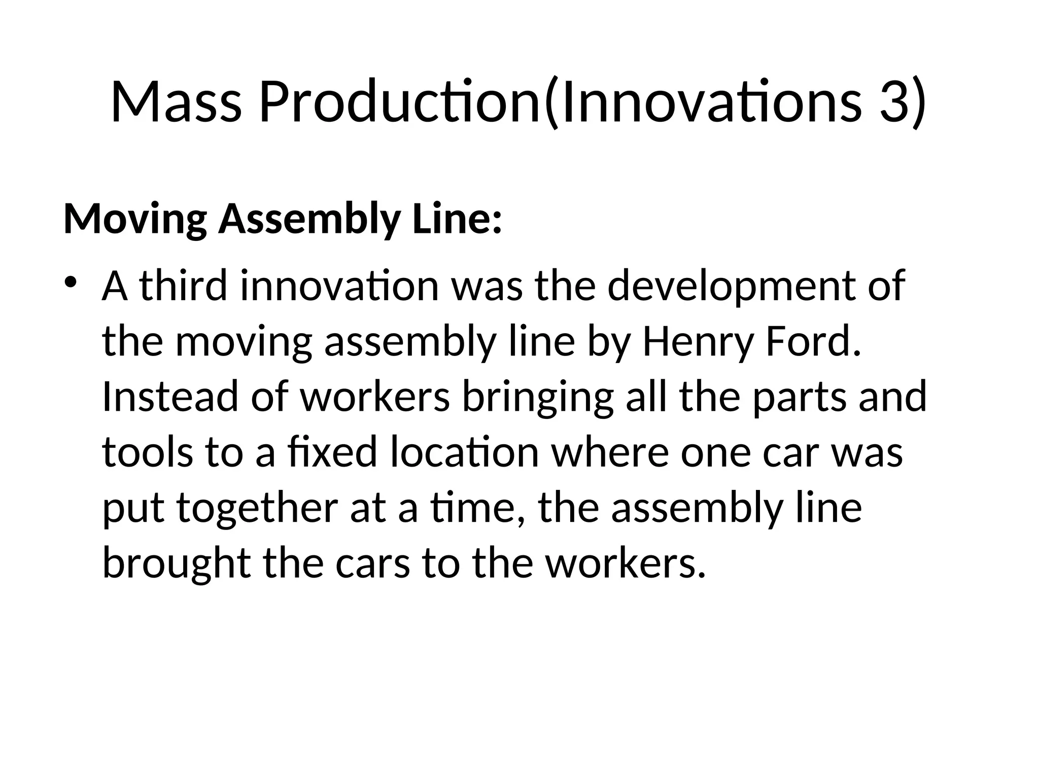 Mass Production(Innovations 3)
Moving Assembly Line:
• A third innovation was the development of
the moving assembly line by Henry Ford.
Instead of workers bringing all the parts and
tools to a fixed location where one car was
put together at a time, the assembly line
brought the cars to the workers.
 