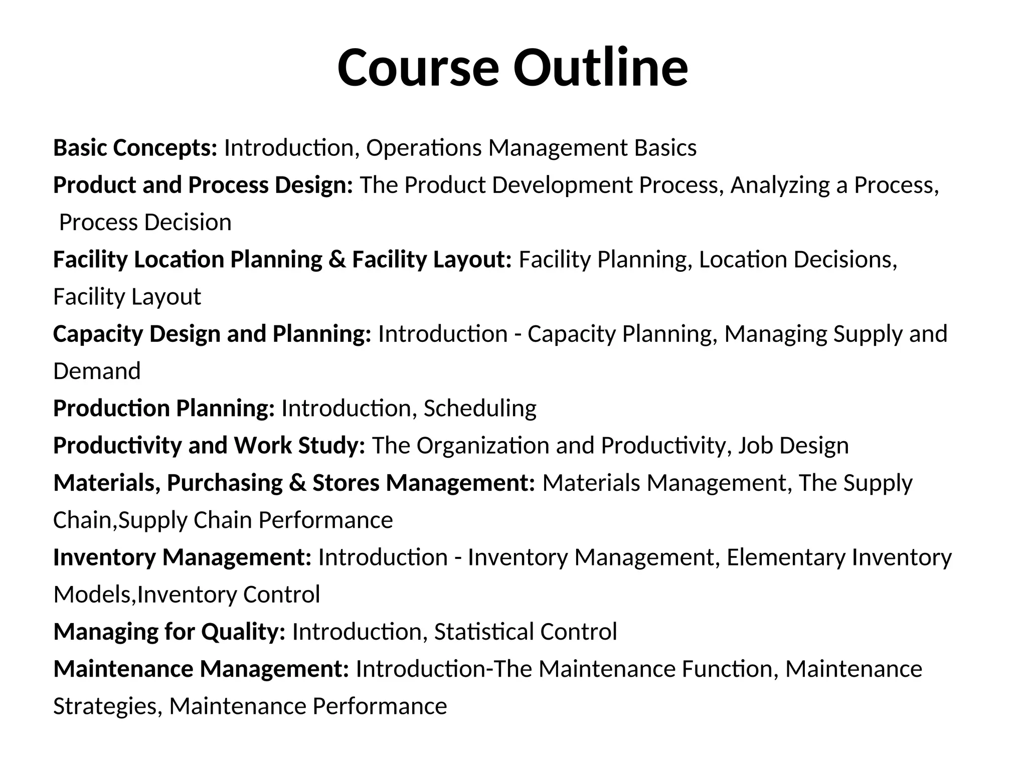 Basic Concepts: Introduction, Operations Management Basics
Product and Process Design: The Product Development Process, Analyzing a Process,
Process Decision
Facility Location Planning & Facility Layout: Facility Planning, Location Decisions,
Facility Layout
Capacity Design and Planning: Introduction - Capacity Planning, Managing Supply and
Demand
Production Planning: Introduction, Scheduling
Productivity and Work Study: The Organization and Productivity, Job Design
Materials, Purchasing & Stores Management: Materials Management, The Supply
Chain,Supply Chain Performance
Inventory Management: Introduction - Inventory Management, Elementary Inventory
Models,Inventory Control
Managing for Quality: Introduction, Statistical Control
Maintenance Management: Introduction-The Maintenance Function, Maintenance
Strategies, Maintenance Performance
Course Outline
 