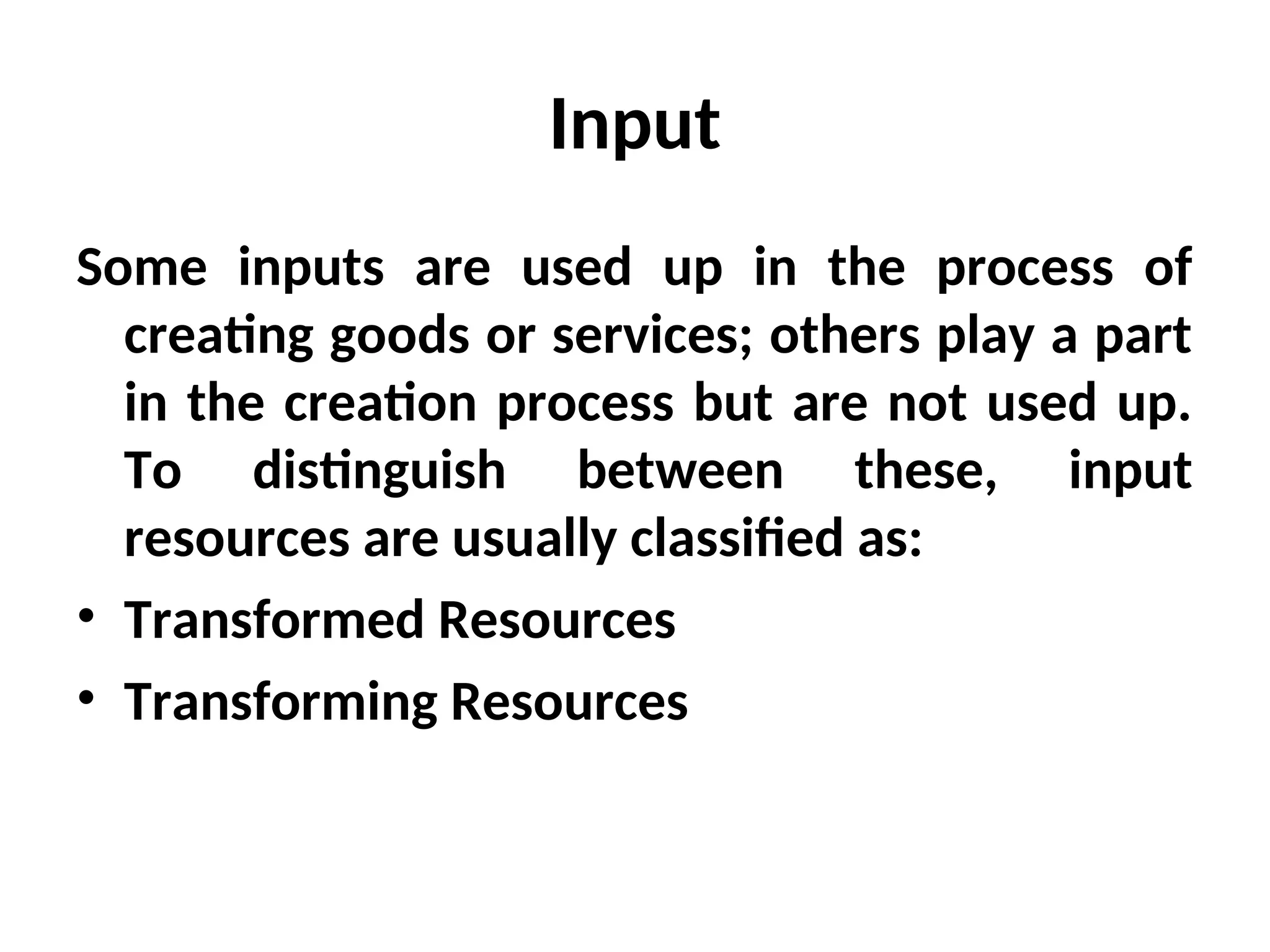 Input
Some inputs are used up in the process of
creating goods or services; others play a part
in the creation process but are not used up.
To distinguish between these, input
resources are usually classified as:
• Transformed Resources
• Transforming Resources
 