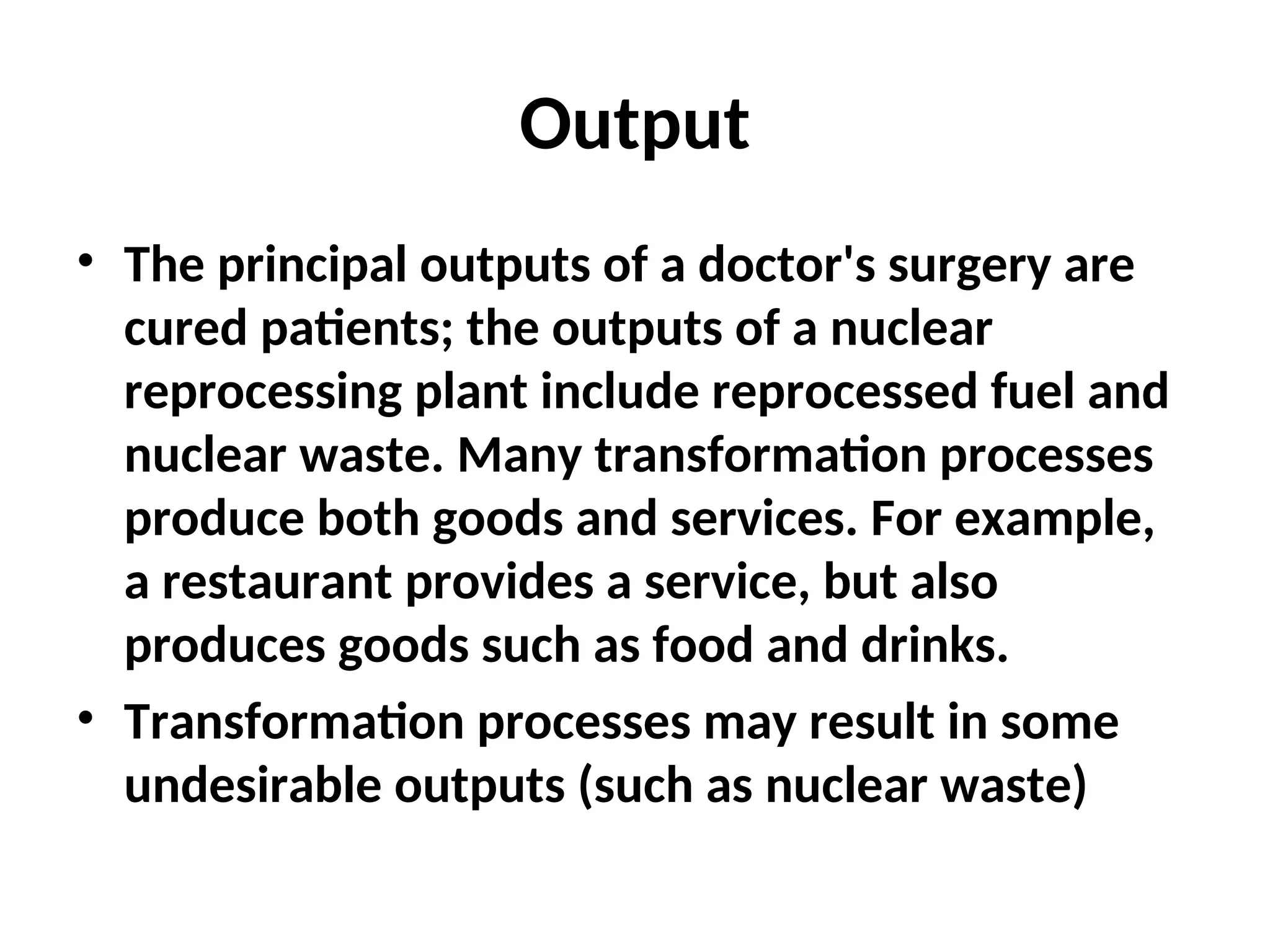 Output
• The principal outputs of a doctor's surgery are
cured patients; the outputs of a nuclear
reprocessing plant include reprocessed fuel and
nuclear waste. Many transformation processes
produce both goods and services. For example,
a restaurant provides a service, but also
produces goods such as food and drinks.
• Transformation processes may result in some
undesirable outputs (such as nuclear waste)
 