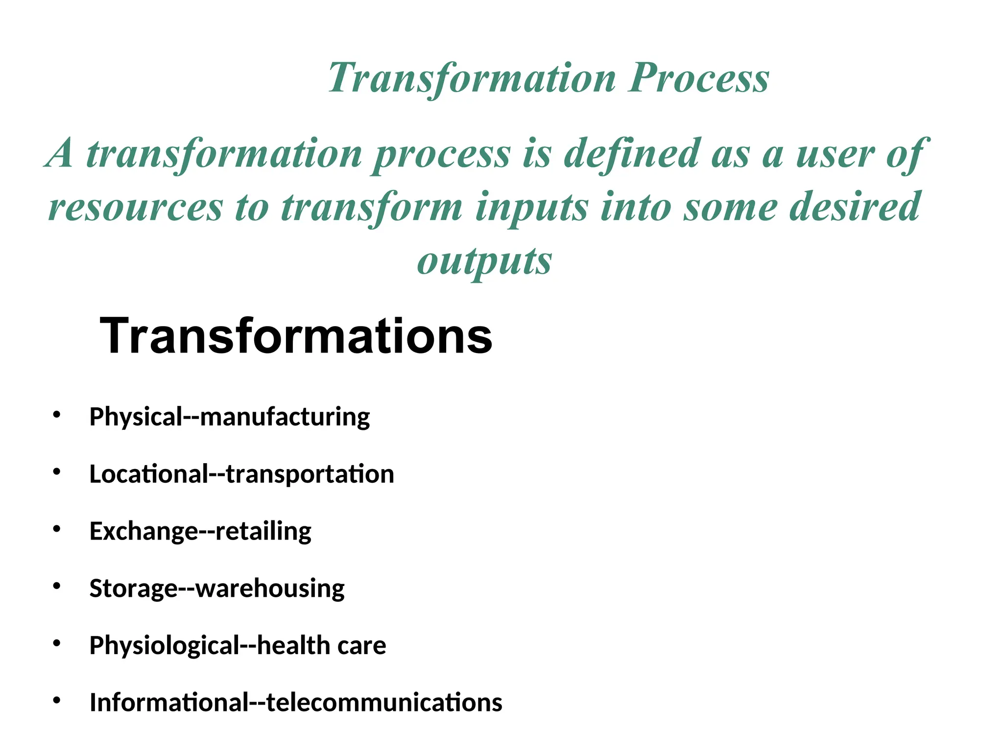Transformations
• Physical--manufacturing
• Locational--transportation
• Exchange--retailing
• Storage--warehousing
• Physiological--health care
• Informational--telecommunications
Transformation Process
A transformation process is defined as a user of
resources to transform inputs into some desired
outputs
 
