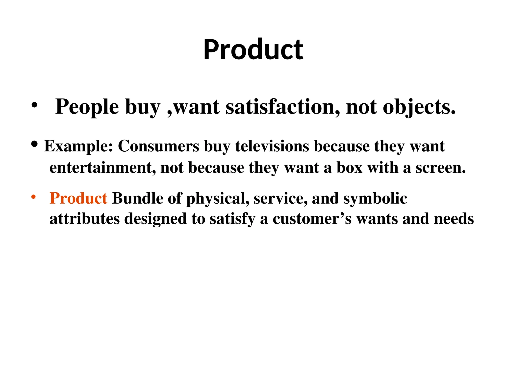 Product
• People buy ,want satisfaction, not objects.
• Example: Consumers buy televisions because they want
entertainment, not because they want a box with a screen.
• Product Bundle of physical, service, and symbolic
attributes designed to satisfy a customer’s wants and needs
 