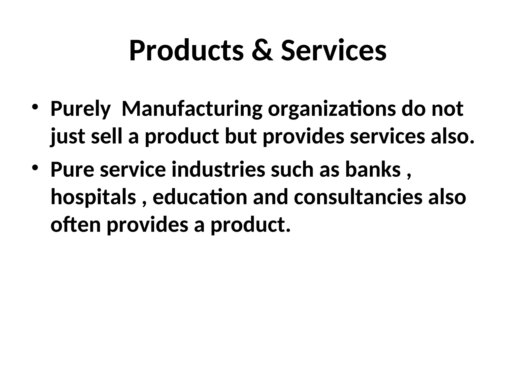 Products & Services
• Purely Manufacturing organizations do not
just sell a product but provides services also.
• Pure service industries such as banks ,
hospitals , education and consultancies also
often provides a product.
 