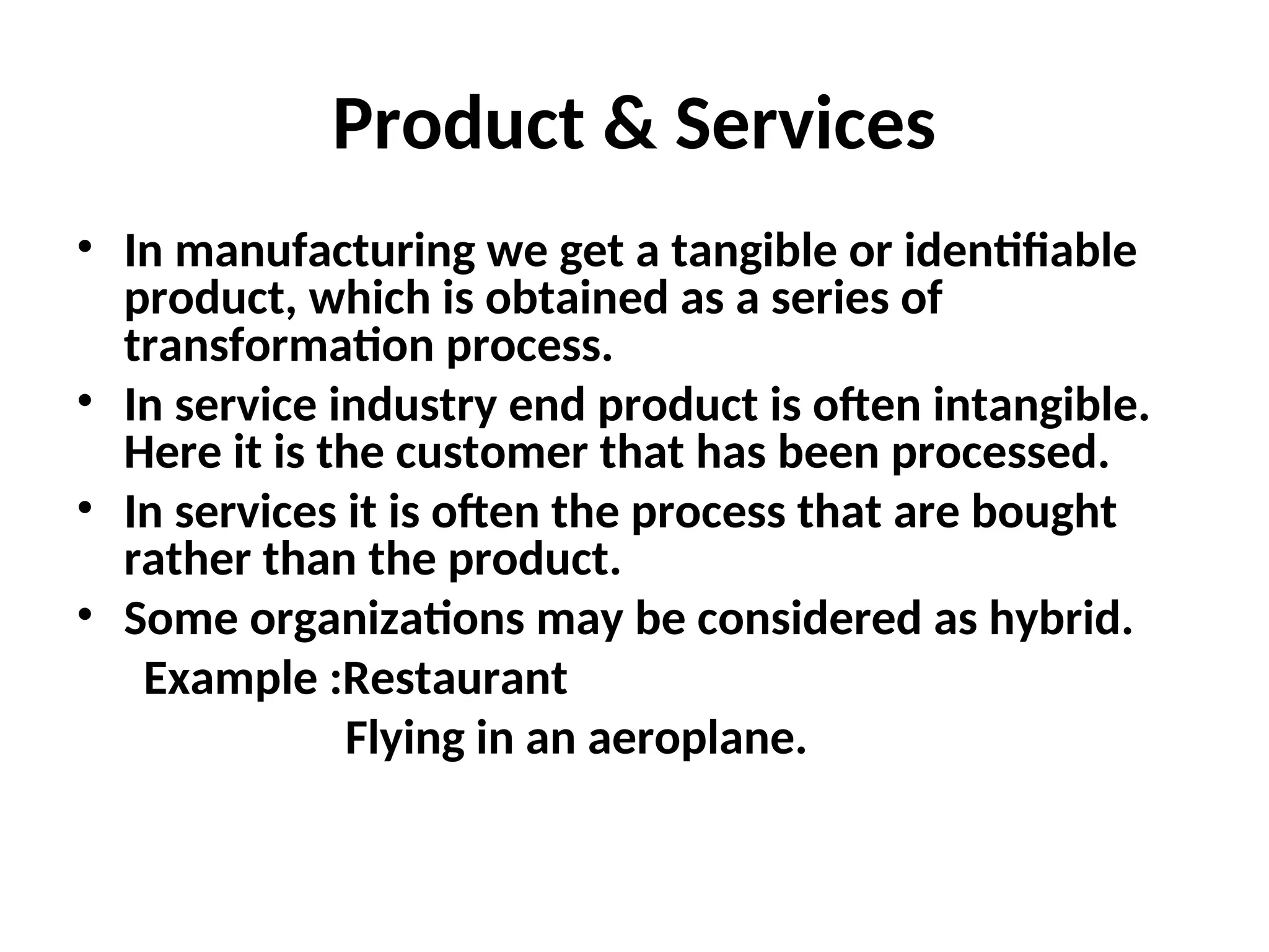 Product & Services
• In manufacturing we get a tangible or identifiable
product, which is obtained as a series of
transformation process.
• In service industry end product is often intangible.
Here it is the customer that has been processed.
• In services it is often the process that are bought
rather than the product.
• Some organizations may be considered as hybrid.
Example :Restaurant
Flying in an aeroplane.
 