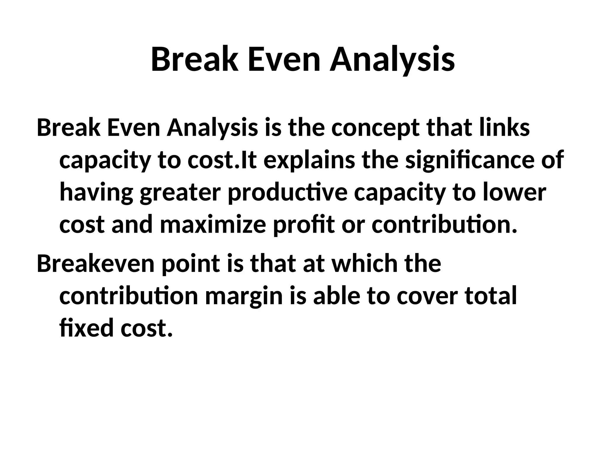 Break Even Analysis
Break Even Analysis is the concept that links
capacity to cost.It explains the significance of
having greater productive capacity to lower
cost and maximize profit or contribution.
Breakeven point is that at which the
contribution margin is able to cover total
fixed cost.
 