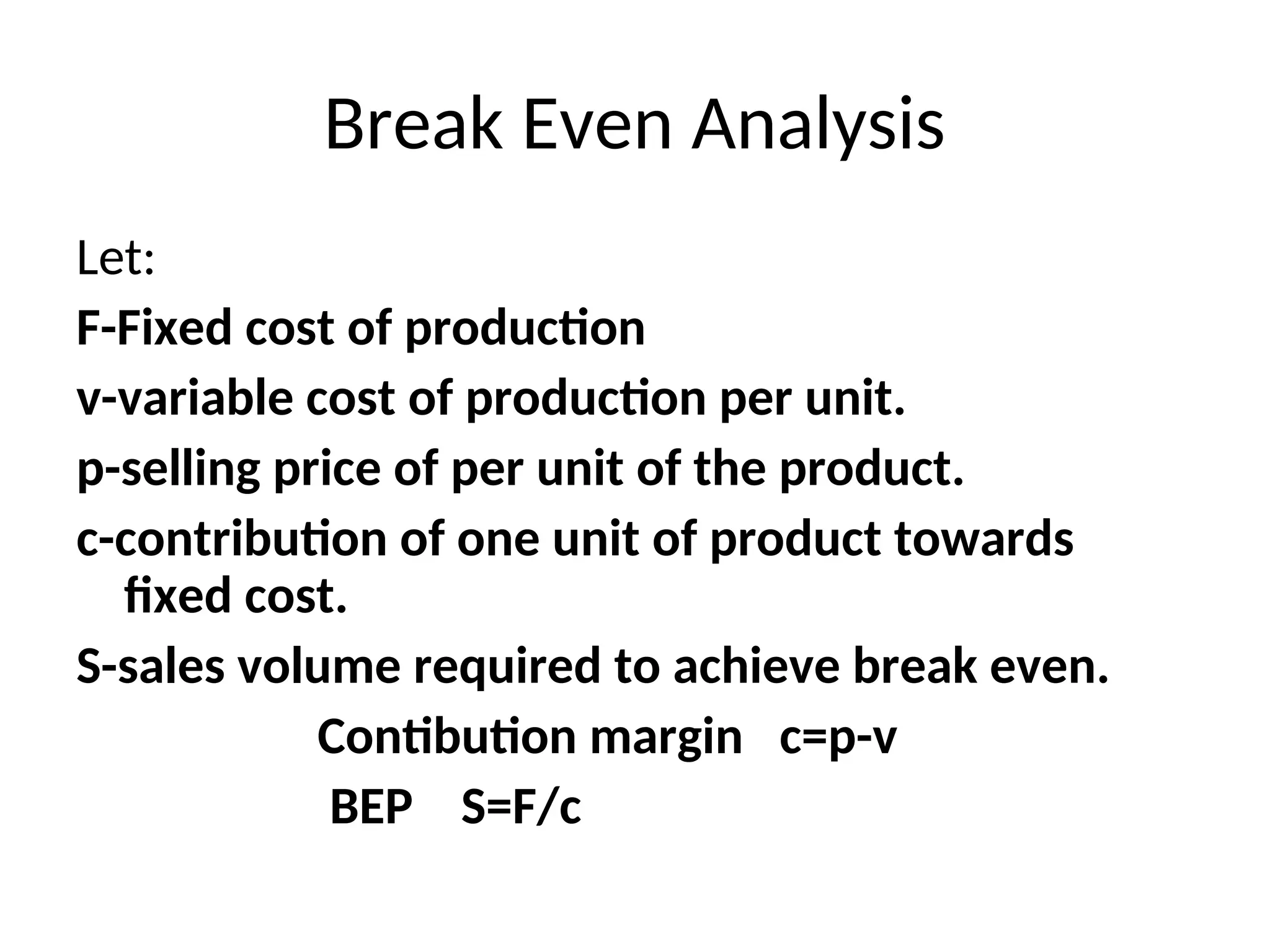 Break Even Analysis
Let:
F-Fixed cost of production
v-variable cost of production per unit.
p-selling price of per unit of the product.
c-contribution of one unit of product towards
fixed cost.
S-sales volume required to achieve break even.
Contibution margin c=p-v
BEP S=F/c
 