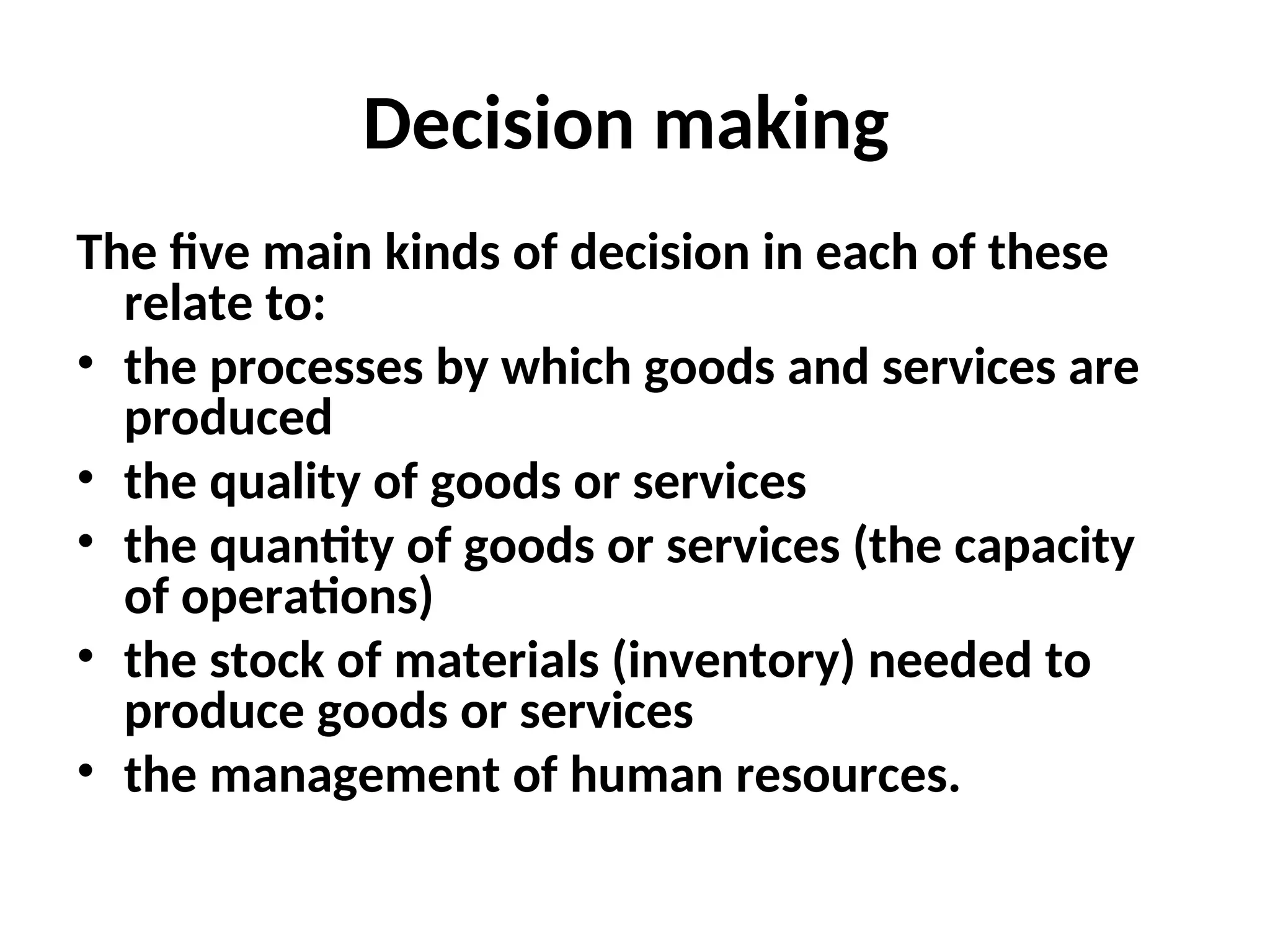 Decision making
The five main kinds of decision in each of these
relate to:
• the processes by which goods and services are
produced
• the quality of goods or services
• the quantity of goods or services (the capacity
of operations)
• the stock of materials (inventory) needed to
produce goods or services
• the management of human resources.
 